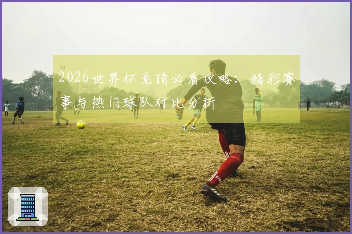 2026世界杯竞猜必看攻略：精彩赛事与热门球队对比分析