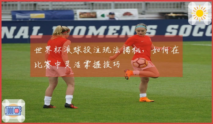 世界杯滚球投注玩法揭秘，如何在比赛中灵活掌握技巧